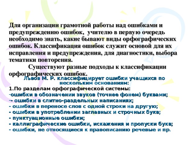  Для организации грамотной работы над ошибками и предупреждению ошибок, учителю в первую очередь необходимо знать, какие бывают виды орфографических ошибок. Классификация ошибок служит основой для их исправления и предупреждения, для диагностики, выбора тематики повторения.    Существуют разные подходы к классификации орфографических ошибок.  Львов М. Р. классифицирует ошибки учащихся по нескольким основаниям: 1.По разделам орфографической системы: ошибки в обозначении звуков (точнее фонем) буквами; - ошибки в слитно-раздельных написаниях; - ошибки в переносе слов с одной строки на другую; - ошибки в употреблении заглавных и строчных букв; - пунктуационные ошибки; - каллиграфические ошибки, искажения и пропуски букв; - ошибки, не относящиеся к правописанию речевые и пр. 