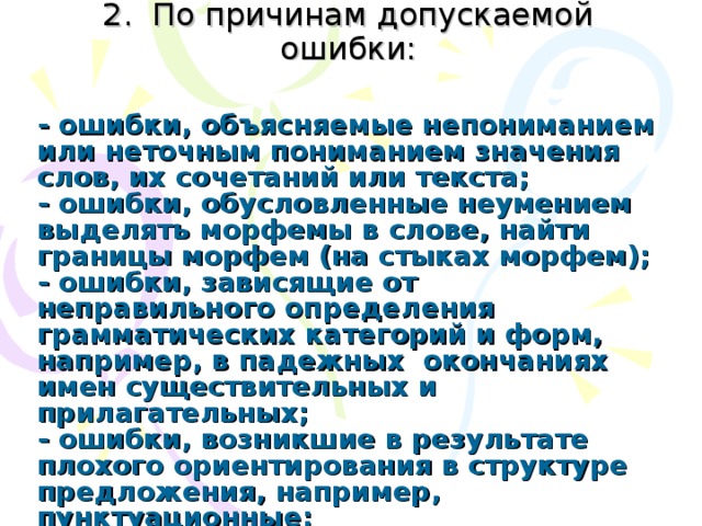 2. По причинам допускаемой ошибки:   - ошибки, объясняемые непониманием или неточным пониманием значения слов, их сочетаний или текста;  - ошибки, обусловленные неумением выделять морфемы в слове, найти границы морфем (на стыках морфем);  - ошибки, зависящие от неправильного определения грамматических категорий и форм, например, в падежных окончаниях имен существительных и прилагательных;  - ошибки, возникшие в результате плохого ориентирования в структуре предложения, например, пунктуационные;  - диалектные ошибки; 