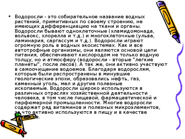 Водоросли - это собирательное название водных растений, примитивных по своему строению, не имеющих дифференциацию на ткани и органы. Водоросли бывают одноклеточные (хламидомонада, вольвокс, хлорелла и т.д.) и многоклеточные (ульва, ламинария, саргассум и т.д.). Водоросли играют огромную роль в водных экосистемах. Как и все автотрофные организмы, они являются основой цепи питания, обеспечивают кислородом не только водную толщу, но и атмосферу (водоросли - вторые 