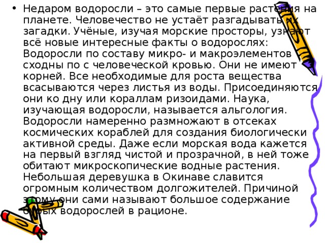 Недаром водоросли – это самые первые растения на планете. Человечество не устаёт разгадывать их загадки. Учёные, изучая морские просторы, узнают всё новые интересные факты о водорослях: Водоросли по составу микро- и макроэлементов сходны по с человеческой кровью. Они не имеют корней. Все необходимые для роста вещества всасываются через листья из воды. Присоединяются они ко дну или кораллам ризоидами. Наука, изучающая водоросли, называется альгология. Водоросли намеренно размножают в отсеках космических кораблей для создания биологически активной среды. Даже если морская вода кажется на первый взгляд чистой и прозрачной, в ней тоже обитают микроскопические водные растения. Небольшая деревушка в Окинаве славится огромным количеством долгожителей. Причиной этому они сами называют большое содержание бурых водорослей в рационе. 