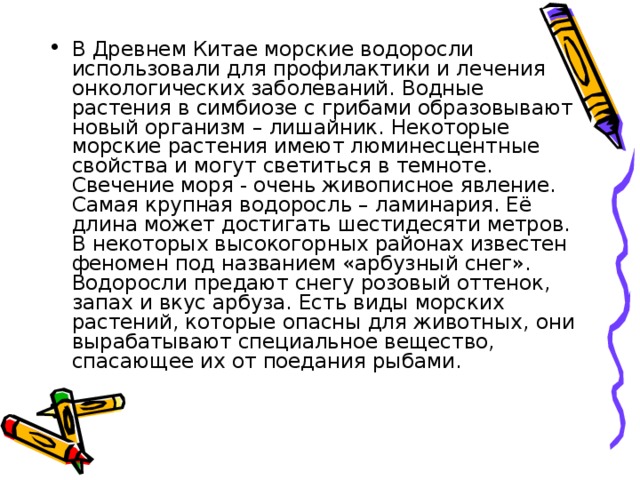 В Древнем Китае морские водоросли использовали для профилактики и лечения онкологических заболеваний. Водные растения в симбиозе с грибами образовывают новый организм – лишайник. Некоторые морские растения имеют люминесцентные свойства и могут светиться в темноте. Свечение моря - очень живописное явление. Самая крупная водоросль – ламинария. Её длина может достигать шестидесяти метров. В некоторых высокогорных районах известен феномен под названием «арбузный снег». Водоросли предают снегу розовый оттенок, запах и вкус арбуза. Есть виды морских растений, которые опасны для животных, они вырабатывают специальное вещество, спасающее их от поедания рыбами. 