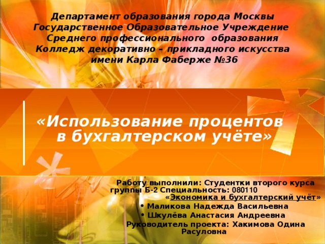 Департамент образования города Москвы  Государственное Образовательное Учреждение  Среднего профессионального образования  Колледж декоративно – прикладного искусства  имени Карла Фаберже №36 «Использование процентов в бухгалтерском учёте»  Работу выполнили: Студентки второго курса группы Б- 2 Специальность: 080110 « Экономика и бухгалтерский учёт » Маликова Надежда Васильевна Шкулёва Анастасия Андреевна Руководитель проекта: Хакимова Одина Расуловна   