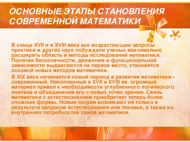 ОСНОВНЫЕ ЭТАПЫ СТАНОВЛЕНИЯ СОВРЕМЕННОЙ МАТЕМАТИКИ В конце XVII и в XVIII веке все возрастающие запросы практики и других наук побуждали ученых максимально расширять область и методы исследований математики. Понятия бесконечности, движения и функциональной зависимости выдвигаются на первое место, становятся основой новых методов математики. В XIX веке начинается новый период в развитии математики - современный. Накопленный в XVII и XVIII вв. огромный материал привел к необходимости углубленного логического анализа и объединения его с новых точек зрения. Связь математики с естествознанием приобретает теперь более сложные формы. Новые теории возникают не только в результате запросов естествознания или техники, а также из внутренних потребностей самой математики.  