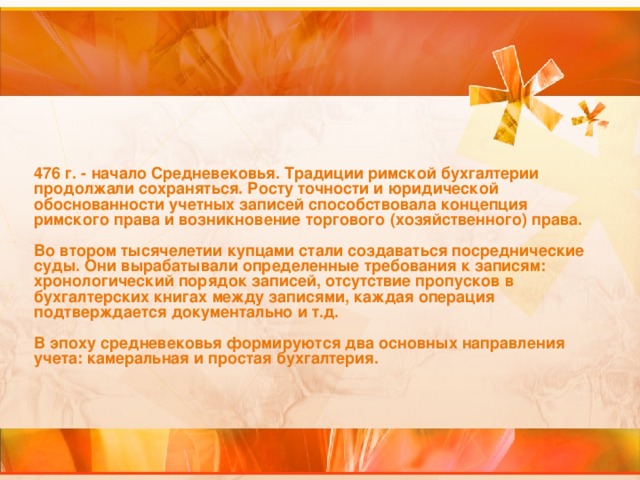 476 г. - начало Средневековья. Традиции римской бухгалтерии продолжали сохраняться. Росту точности и юридической обоснованности учетных записей способствовала концепция римского права и возникновение торгового (хозяйственного) права.   Во втором тысячелетии купцами стали создаваться посреднические суды. Они вырабатывали определенные требования к записям: хронологический порядок записей, отсутствие пропусков в бухгалтерских книгах между записями, каждая операция подтверждается документально и т.д.   В эпоху средневековья формируются два основных направления учета: камеральная и простая бухгалтерия.    