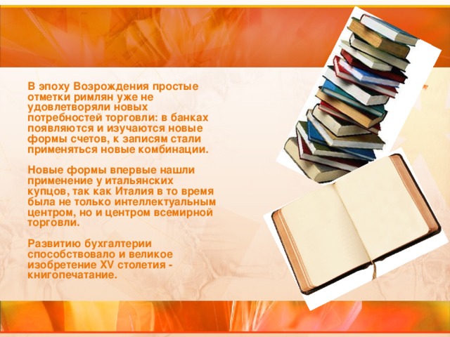 В эпоху Возрождения простые отметки римлян уже не удовлетворяли новых потребностей торговли: в банках появляются и изучаются новые формы счетов, к записям стали применяться новые комбинации.   Новые формы впервые нашли применение у итальянских купцов, так как Италия в то время была не только интеллектуальным центром, но и центром всемирной торговли.   Развитию бухгалтерии способствовало и великое изобретение XV столетия - книгопечатание.    