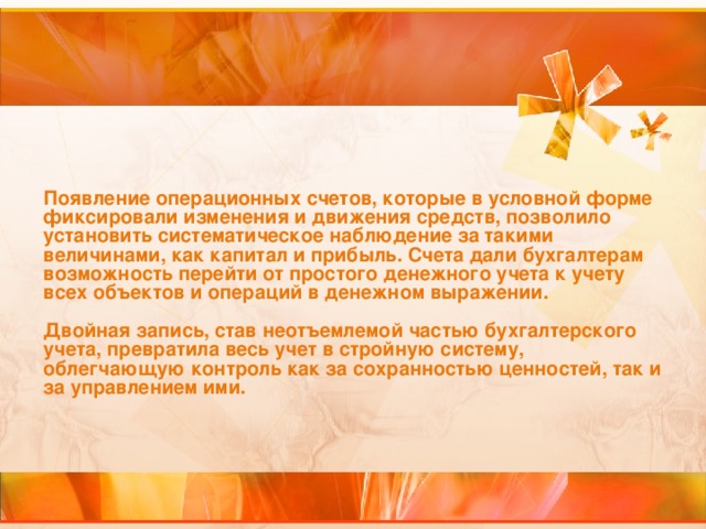 Появление операционных счетов, которые в условной форме фиксировали изменения и движения средств, позволило установить систематическое наблюдение за такими величинами, как капитал и прибыль. Счета дали бухгалтерам возможность перейти от простого денежного учета к учету всех объектов и операций в денежном выражении.   Двойная запись, став неотъемлемой частью бухгалтерского учета, превратила весь учет в стройную систему, облегчающую контроль как за сохранностью ценностей, так и за управлением ими.  