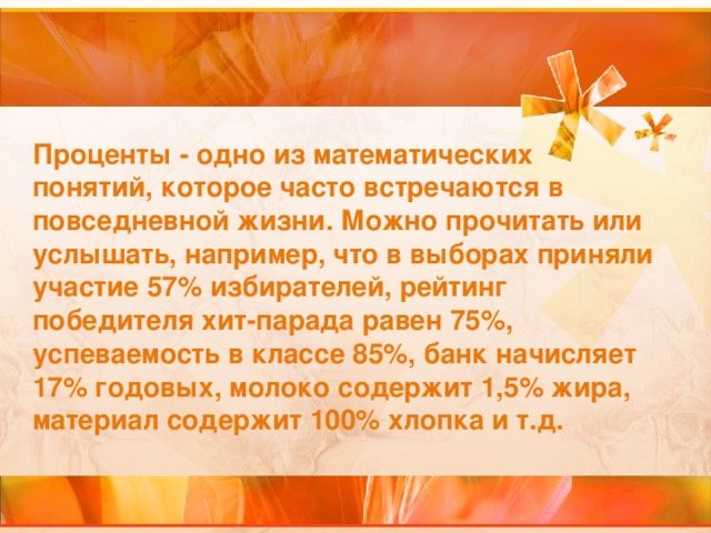 Проценты - одно из математических понятий, которое часто встречаются в повседневной жизни. Можно прочитать или услышать, например, что в выборах приняли участие 57% избирателей, рейтинг победителя хит-парада равен 75%, успеваемость в классе 85%, банк начисляет 17% годовых, молоко содержит 1,5% жира, материал содержит 100% хлопка и т.д.  