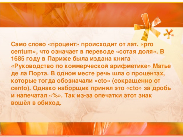 Само слово «процент» происходит от лат. «pro centum», что означает в переводе «сотая доля». В 1685 году в Париже была издана книга «Руководство по коммерческой арифметике» Матье де ла Порта. В одном месте речь шла о процентах, которые тогда обозначали «cto» (сокращенно от cento). Однако наборщик принял это «cto» за дробь и напечатал «%». Так из-за опечатки этот знак вошёл в обиход.   