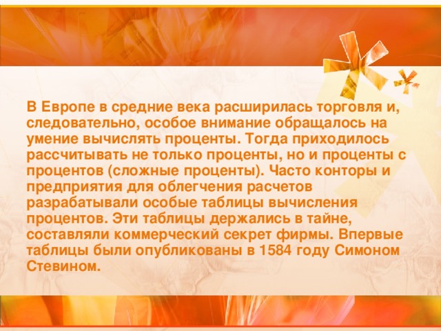 В Европе в средние века расширилась торговля и, следовательно, особое внимание обращалось на умение вычислять проценты. Тогда приходилось рассчитывать не только проценты, но и проценты с процентов (сложные проценты). Часто конторы и предприятия для облегчения расчетов разрабатывали особые таблицы вычисления процентов. Эти таблицы держались в тайне, составляли коммерческий секрет фирмы. Впервые таблицы были опубликованы в 1584 году Симоном Стевином.  