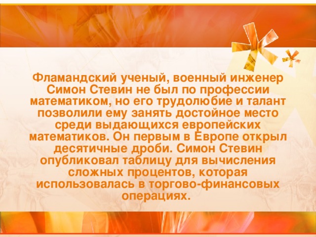 Фламандский ученый, военный инженер Симон Стевин не был по профессии математиком, но его трудолюбие и талант позволили ему занять достойное место среди выдающихся европейских математиков. Он первым в Европе открыл десятичные дроби. Симон Стевин опубликовал таблицу для вычисления сложных процентов, которая использовалась в торгово-финансовых  операциях.  
