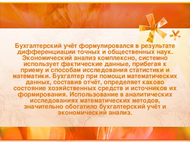 Бухгалтерский учёт формулировался в результате дифференциации точных и общественных наук. Экономический анализ комплексно, системно использует фактические данные, прибегая к приему и способам исследования статистики и математики. Бухгалтер при помощи математических данных, составив отчёт, определяет каково состояние хозяйственных средств и источников их формирования. Использование в аналитических исследованиях математических методов, значительно обогатило бухгалтерский учёт и экономический анализ.  