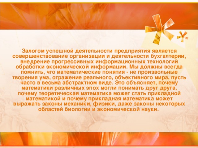 Залогом успешной деятельности предприятия является совершенствование организации и деятельности бухгалтерии, внедрение прогрессивных информационных технологий обработки экономической информации. Мы должны всегда помнить, что математические понятия - не произвольные творения ума, отражение реального, объективного мира, пусть часто в весьма абстрактном виде. Это объясняет, почему математики различных эпох могли понимать друг друга, почему теоретическая математика может стать прикладной математикой и почему прикладная математика может выражать законы механики, физики, даже законы некоторых областей биологии и экономической науки.  