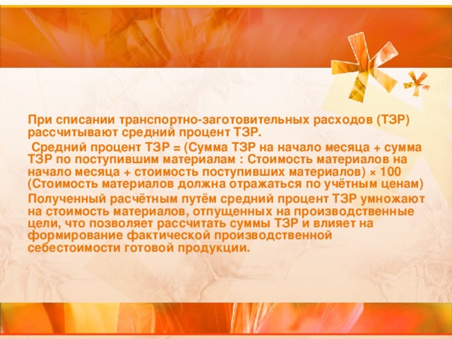 При списании транспортно-заготовительных расходов (ТЗР) рассчитывают средний процент ТЗР.  Средний процент ТЗР = (Сумма ТЗР на начало месяца + сумма ТЗР по поступившим материалам : Стоимость материалов на начало месяца + стоимость поступивших материалов) × 100 (Стоимость материалов должна отражаться по учётным ценам) Полученный расчётным путём средний процент ТЗР умножают на стоимость материалов, отпущенных на производственные цели, что позволяет рассчитать суммы ТЗР и влияет на формирование фактической производственной себестоимости готовой продукции.  