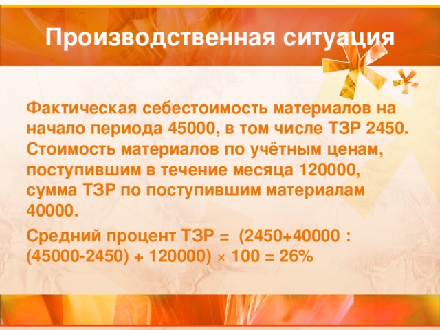 Фактическая себестоимость материалов на начало периода 45000, в том числе ТЗР 2450. Стоимость материалов по учётным ценам, поступившим в течение месяца 120000, сумма ТЗР по поступившим материалам 40000. Средний процент ТЗР = (2450+40000 :  (45000-2450) + 120000) ×  100 = 26% 
