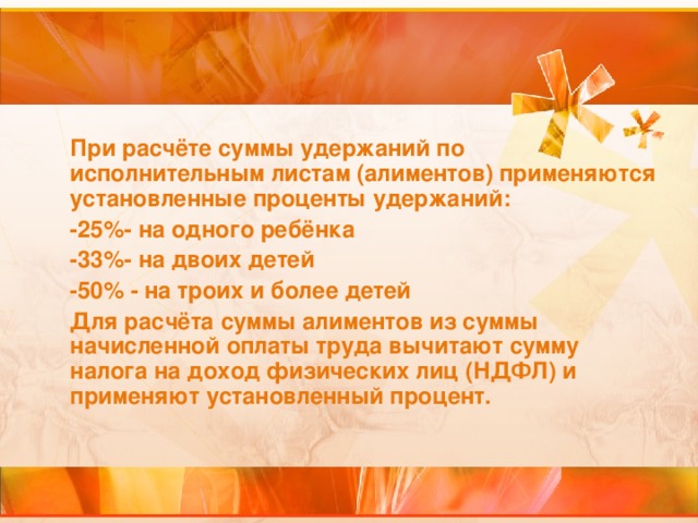 При расчёте суммы удержаний по исполнительным листам (алиментов) применяются установленные проценты удержаний: -25%- на одного ребёнка -33%- на двоих детей -50% - на троих и более детей Для расчёта суммы алиментов из суммы начисленной оплаты труда вычитают сумму налога на доход физических лиц (НДФЛ) и применяют установленный процент.  