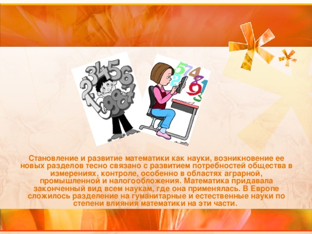 Становление и развитие математики как науки, возникновение ее новых разделов тесно связано с развитием потребностей общества в измерениях, контроле, особенно в областях аграрной, промышленной и налогообложения. Математика придавала законченный вид всем наукам, где она применялась. В Европе сложилось разделение на гуманитарные и естественные науки по степени влияния математики на эти части.  