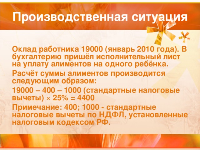 Производственная ситуация Оклад работника 19000 (январь 2010 года). В бухгалтерию пришёл исполнительный лист на уплату алиментов на одного ребёнка. Расчёт суммы алиментов производится следующим образом: 19000 – 400 – 1000 (стандартные налоговые вычеты) ×  25% = 4400 Примечание: 400; 1000 - стандартные налоговые вычеты по НДФЛ, установленные налоговым кодексом РФ.  