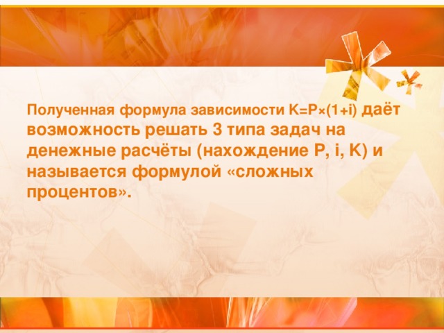 Полученная формула зависимости K=P ×(1+i)  даёт возможность решать 3 типа задач на денежные расчёты (нахождение P,  i,  K ) и называется формулой «сложных процентов».  