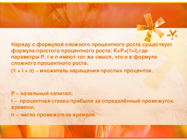 Наряду с формулой сложного процентного роста  существует формула простого процентного роста: K= P×( 1+ i) ,где параметры P, i и n имеют тот же смысл, что и в формуле сложного процентного роста. ( 1  + i ×  n ) – множитель наращения простых процентов.   P – начальный капитал;  i – процентная ставка прибыли за определённый промежуток времени; n – число промежутков времени. 