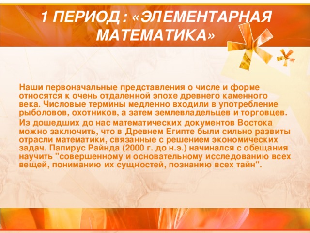 1 ПЕРИОД: «ЭЛЕМЕНТАРНАЯ МАТЕМАТИКА» Наши первоначальные представления о числе и форме относятся к очень отдаленной эпохе древнего каменного века. Числовые термины медленно входили в употребление рыболовов, охотников, а затем землевладельцев и торговцев. Из дошедших до нас математических документов Востока можно заключить, что в Древнем Египте были сильно развиты отрасли математики, связанные с решением экономических задач. Папирус Райнда (2000 г. до н.э.) начинался с обещания научить 