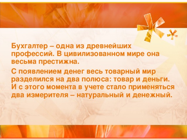 Бухгалтер – одна из древнейших профессий. В цивилизованном мире она весьма престижна. С появлением денег весь товарный мир разделился на два полюса: товар и деньги. И с этого момента в учете стало применяться два измерителя – натуральный и денежный.  