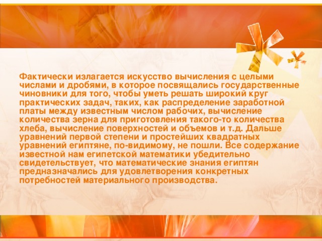 Фактически излагается искусство вычисления с целыми числами и дробями, в которое посвящались государственные чиновники для того, чтобы уметь решать широкий круг практических задач, таких, как распределение заработной платы между известным числом рабочих, вычисление количества зерна для приготовления такого-то количества хлеба, вычисление поверхностей и объемов и т.д. Дальше уравнений первой степени и простейших квадратных уравнений египтяне, по-видимому, не пошли. Все содержание известной нам египетской математики убедительно свидетельствует, что математические знания египтян предназначались для удовлетворения конкретных потребностей материального производства.  