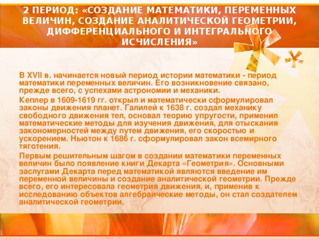 2 ПЕРИОД: «СОЗДАНИЕ МАТЕМАТИКИ, ПЕРЕМЕННЫХ ВЕЛИЧИН, СОЗДАНИЕ АНАЛИТИЧЕСКОЙ ГЕОМЕТРИИ, ДИФФЕРЕНЦИАЛЬНОГО И ИНТЕГРАЛЬНОГО ИСЧИСЛЕНИЯ» В XVII в. начинается новый период истории математики - период математики переменных величин. Его возникновение связано, прежде всего, с успехами астрономии и механики. Кеплер в 1609-1619 гг. открыл и математически сформулировал законы движения планет. Галилей к 1638 г. создал механику свободного движения тел, основал теорию упругости, применил математические методы для изучения движения, для отыскания закономерностей между путем движения, его скоростью и ускорением. Ньютон к 1686 г. сформулировал закон всемирного тяготения. Первым решительным шагом в создании математики переменных величин было появление книги Декарта «Геометрия». Основными заслугами Декарта перед математикой являются введение им переменной величины и создание аналитической геометрии. Прежде всего, его интересовала геометрия движения, и, применив к исследованию объектов алгебраические методы, он стал создателем аналитической геометрии.  