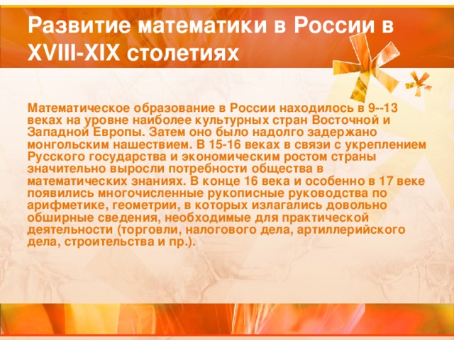 Развитие математики в России в XVIII-XIX столетиях Математическое образование в России находилось в 9--13 веках на уровне наиболее культурных стран Восточной и Западной Европы. Затем оно было надолго задержано монгольским нашествием. В 15-16 веках в связи с укреплением Русского государства и экономическим ростом страны значительно выросли потребности общества в математических знаниях. В конце 16 века и особенно в 17 веке появились многочисленные рукописные руководства по арифметике, геометрии, в которых излагались довольно обширные сведения, необходимые для практической деятельности (торговли, налогового дела, артиллерийского дела, строительства и пр.).  