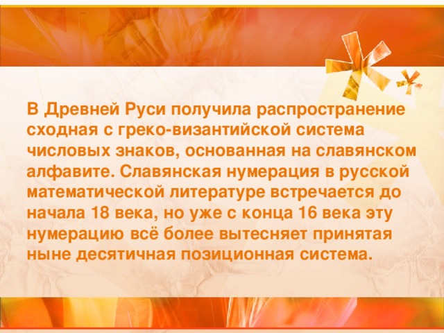 В Древней Руси получила распространение сходная с греко-византийской система числовых знаков, основанная на славянском алфавите. Славянская нумерация в русской математической литературе встречается до начала 18 века, но уже с конца 16 века эту нумерацию всё более вытесняет принятая ныне десятичная позиционная система.  