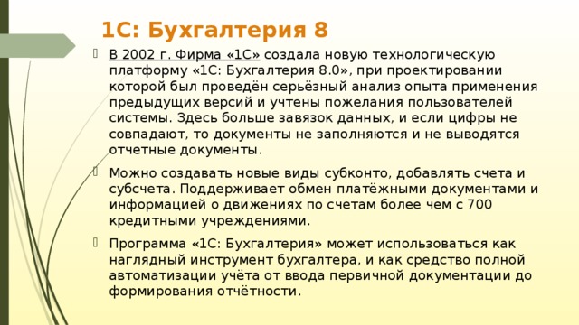 1С: Бухгалтерия 8 В 2002 г. Фирма «1С» создала новую технологическую платформу «1С: Бухгалтерия 8.0», при проектировании которой был проведён серьёзный анализ опыта применения предыдущих версий и учтены пожелания пользователей системы. Здесь больше завязок данных, и если цифры не совпадают, то документы не заполняются и не выводятся отчетные документы. Можно создавать новые виды субконто, добавлять счета и субсчета. Поддерживает обмен платёжными документами и информацией о движениях по счетам более чем с 700 кредитными учреждениями. Программа «1С: Бухгалтерия» может использоваться как наглядный инструмент бухгалтера, и как средство полной автоматизации учёта от ввода первичной документации до формирования отчётности. 