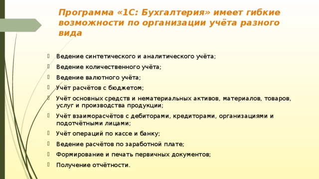 Программа «1С: Бухгалтерия» имеет гибкие возможности по организации учёта разного вида Ведение синтетического и аналитического учёта; Ведение количественного учёта; Ведение валютного учёта; Учёт расчётов с бюджетом; Учёт основных средств и нематериальных активов, материалов, товаров, услуг и производства продукции; Учёт взаиморасчётов с дебиторами, кредиторами, организациями и подотчётными лицами; Учёт операций по кассе и банку; Ведение расчётов по заработной плате; Формирование и печать первичных документов; Получение отчётности. 