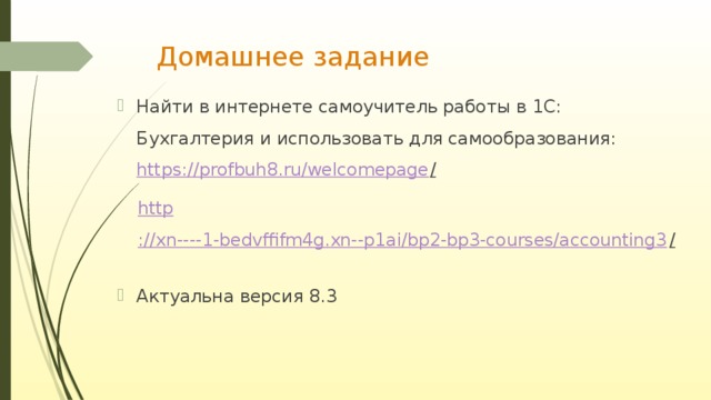 Домашнее задание Найти в интернете самоучитель работы в 1С: Бухгалтерия и использовать для самообразования:  https ://profbuh8.ru/welcomepage /  http ://xn----1-bedvffifm4g.xn--p1ai/bp2-bp3-courses/accounting3 /  Актуальна версия 8.3 