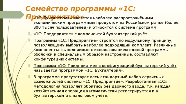 Семейство программы «1С: Предприятие» «1С: Бухгалтерия» является наиболее распространённым экономическим программным продуктом на Российском рынке (более 300 тысяч пользователей) и относится к системе программ «1С: Предприятие» с компонентой бухгалтерский учёт. Программы «1С: Предприятие» строятся по модульному принципу, позволяющему выбрать наиболее подходящий комплект. Различные компоненты, выполняемые с использованием единой программы-оболочки и специальным образом настроенные, составляют конфигурацию системы. Программа «1С: Предприятие» с конфигурацией бухгалтерский учёт называется программой «1С: Бухгалтерия». В программе присутствует весь стандартный набор сервисных возможностей системы «1С: Предприятие». Разработанная «1С» методология позволяет обойтись без двойного ввода, т.к. каждая хозяйственная операция автоматически регистрируется и в бухгалтерском и в налоговом учёте. 