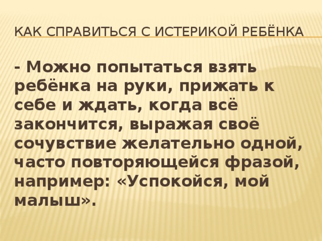 Как справиться с истерикой ребёнка - Можно попытаться взять ребёнка на руки, прижать к себе и ждать, когда всё закончится, выражая своё сочувствие желательно одной, часто повторяющейся фразой, например: «Успокойся, мой малыш». 