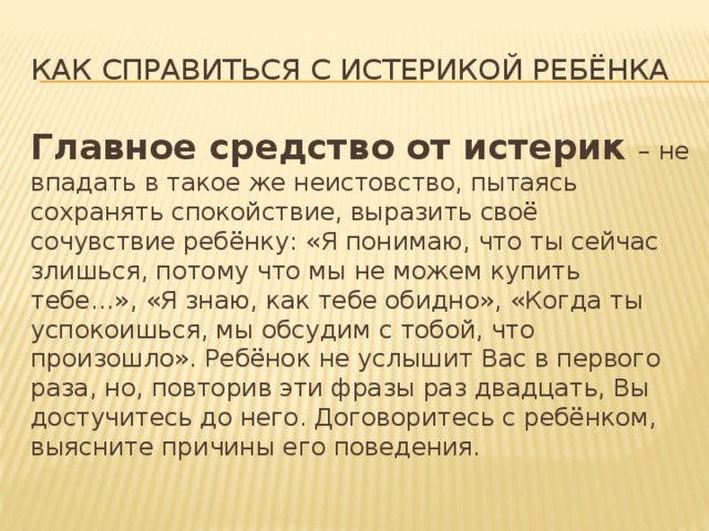 Как справиться с истерикой ребёнка Главное средство от истерик – не впадать в такое же неистовство, пытаясь сохранять спокойствие, выразить своё сочувствие ребёнку: «Я понимаю, что ты сейчас злишься, потому что мы не можем купить тебе…», «Я знаю, как тебе обидно», «Когда ты успокоишься, мы обсудим с тобой, что произошло». Ребёнок не услышит Вас в первого раза, но, повторив эти фразы раз двадцать, Вы достучитесь до него. Договоритесь с ребёнком, выясните причины его поведения. 