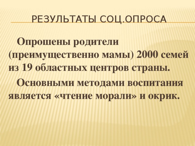 Результаты соц.опроса  Опрошены родители (преимущественно мамы) 2000 семей из 19 областных центров страны.  Основными методами воспитания является «чтение морали» и окрик. 