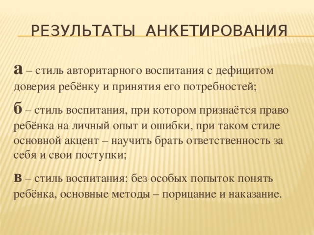 Результаты анкетирования а – стиль авторитарного воспитания с дефицитом доверия ребёнку и принятия его потребностей; б – стиль воспитания, при котором признаётся право ребёнка на личный опыт и ошибки, при таком стиле основной акцент – научить брать ответственность за себя и свои поступки; в – стиль воспитания: без особых попыток понять ребёнка, основные методы – порицание и наказание. 