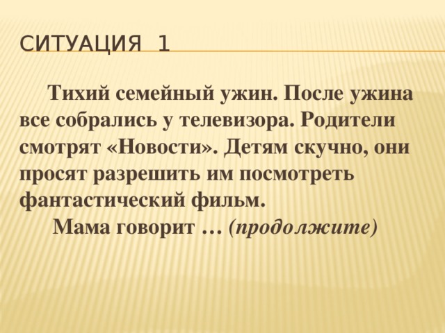 Ситуация 1  Тихий семейный ужин. После ужина все собрались у телевизора. Родители смотрят «Новости». Детям скучно, они просят разрешить им посмотреть фантастический фильм.  Мама говорит … (продолжите) 