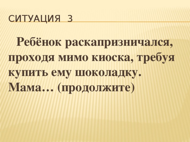 Ситуация 3  Ребёнок раскапризничался, проходя мимо киоска, требуя купить ему шоколадку. Мама… (продолжите) 