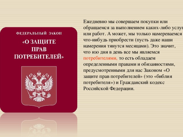 Ежедневно мы совершаем покупки или обращаемся за выполнением каких-либо услуг или работ. А может, мы только намереваемся что-нибудь приобрести (пусть даже наши намерения тянутся месяцами). Это значит, что изо дня в день все мы являемся потребителями, то есть обладаем определенными правами и обязанностями, предусмотренными для нас Законом «О защите прав потребителей» (это «библия потребителя») и Гражданский кодекс Российской Федерации. 