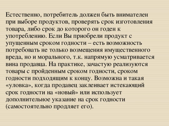 Естественно, потребитель должен быть внимателен при выборе продуктов, проверять срок изготовления товара, либо срок до которого он годен к употреблению. Если Вы приобрели продукт с упущенным сроком годности – есть возможность потребовать не только возмещения имущественного вреда, но и морального, т.к. напрямую усматривается вина продавца. На практике, зачастую реализуются товары с пройденным сроком годности, сроком годности подходящим к концу. Возможна и такая «уловка», когда продавец заклеивает истекающий срок годности на «новый» или использует дополнительное указание на срок годности (самостоятельно продляет его). 