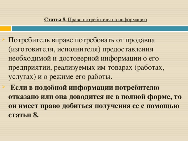 Статья 8. Право потребителя на информацию Потребитель вправе потребовать от продавца (изготовителя, исполнителя) предоставления необходимой и достоверной информации о его предприятии, реализуемых им товарах (работах, услугах) и о режиме его работы.  Если в подобной информации потребителю отказано или она доводится не в полной форме, то он имеет право добиться получения ее с помощью статьи 8.  