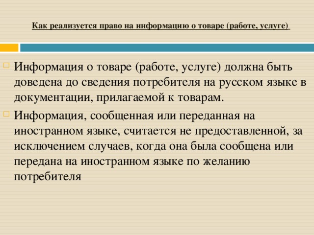 Как реализуется право на информацию о товаре (работе, услуге)  Информация о товаре (работе, услуге) должна быть доведена до сведения потребителя на русском языке в документации, прилагаемой к товарам. Информация, сообщенная или переданная на иностранном языке, считается не предоставленной, за исключением случаев, когда она была сообщена или передана на иностранном языке по желанию потребителя 