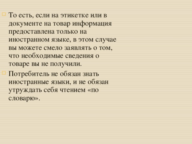 То есть, если на этикетке или в документе на товар информация предоставлена только на иностранном языке, в этом случае вы можете смело заявлять о том, что необходимые сведения о товаре вы не получили. Потребитель не обязан знать иностранные языки, и не обязан утруждать себя чтением «по словарю».  