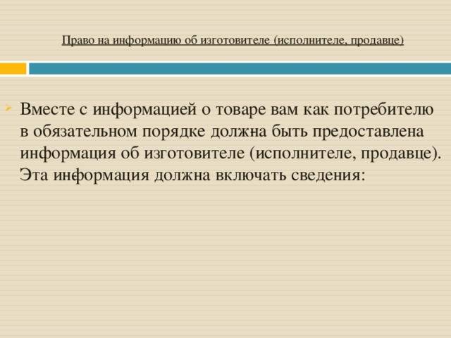 Право на информацию об изготовителе (исполнителе, продавце) Вместе с информацией о товаре вам как потребителю в обязательном порядке долж­на быть предоставлена информация об изготовителе (исполнителе, продавце). Эта ин­формация должна включать сведения: 