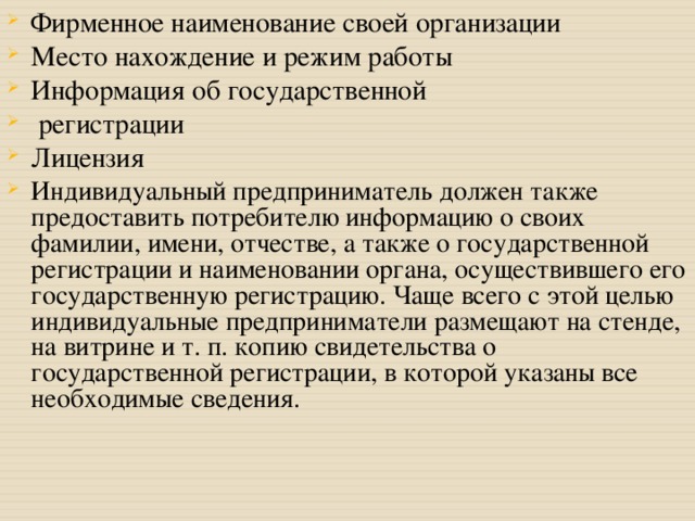 Фирменное наименование своей организации Место нахождение и режим работы Информация об государственной  регистрации Лицензия Индивидуальный предприниматель должен также предоставить потребителю информацию о своих фамилии, имени, отчестве, а также о государственной регистрации и наименовании органа, осуществившего его государственную регистрацию. Чаще всего с этой целью индивидуальные предприниматели размещают на стенде, на витрине и т. п. копию свидетельства о государственной регистрации, в которой указаны все необходимые сведения. 