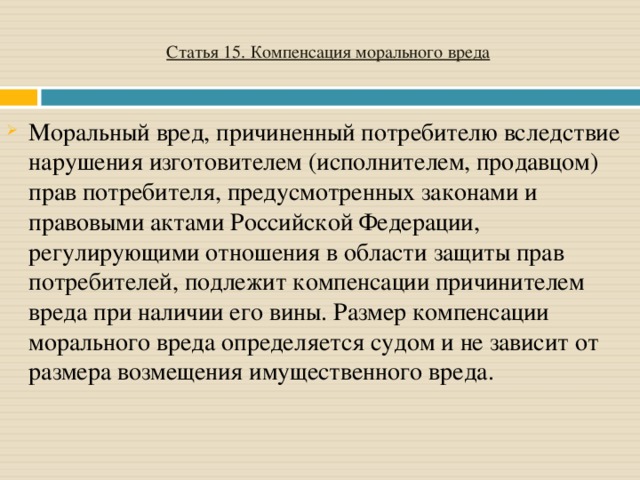 Статья 15. Компенсация морального вреда Моральный вред, причиненный потребителю вследствие нарушения изготовителем (исполнителем, продавцом) прав потребителя, предусмотренных законами и правовыми актами Российской Федерации, регулирующими отношения в области защиты прав потребителей, подлежит компенсации причинителем вреда при наличии его вины. Размер компенсации морального вреда определяется судом и не зависит от размера возмещения имущественного вреда.   