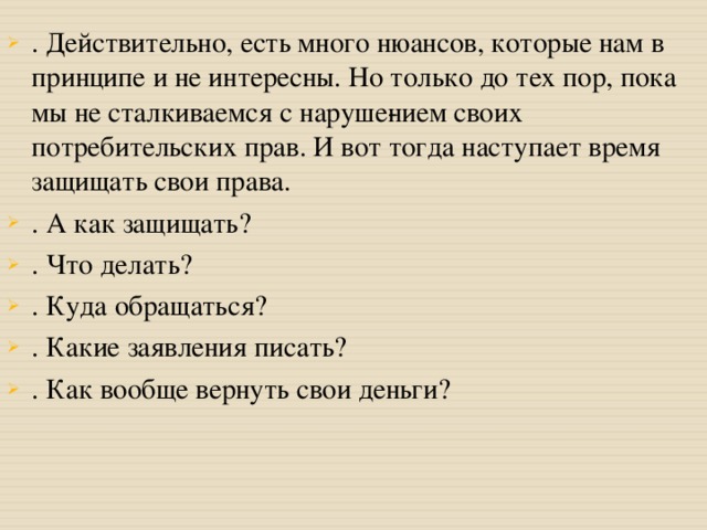 . Действительно, есть много нюансов, которые нам в принципе и не интересны. Но только до тех пор, пока мы не сталкиваемся с наруше­нием своих потребительских прав. И вот тогда наступает время защищать свои права. . А как защищать? . Что делать? . Куда обращаться? . Какие заявления писать? . Как вообще вернуть свои деньги?  