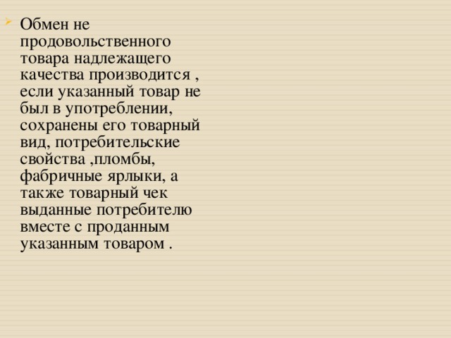 Обмен не продовольственного товара надлежащего качества производится , если указанный товар не был в употреблении, сохранены его товарный вид, потребительские свойства ,пломбы, фабричные ярлыки, а также товарный чек выданные потребителю вместе с проданным указанным товаром . 