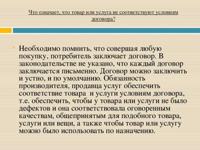 Что означает, что товар или услуга не соответствуют условиям договора?   Необходимо помнить, что совершая любую покупку, потребитель заключает договор. В законодательстве не указано, что каждый договор заключается письменно. Договор можно заключить и устно, и по умолчанию. Обязанность производителя, продавца услуг обеспечить соответствие товара  и услуги условиям договора, т.е. обеспечить, чтобы у товара или услуги не было дефектов и она соответствовала оговоренным качествам, общепринятым для подобного товара, услуги или вещи, а также чтобы товар или услугу можно было использовать по назначению. 